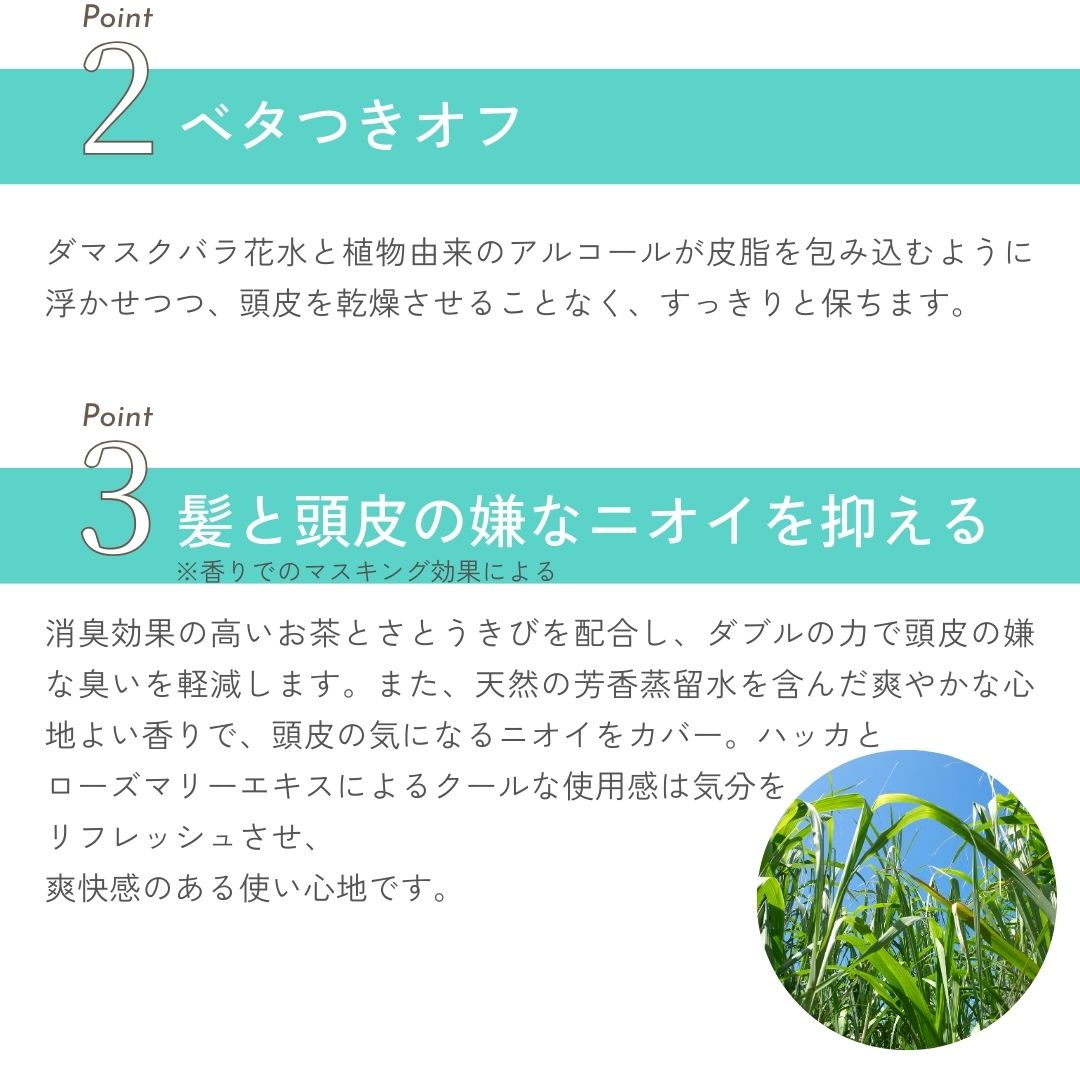 ダマスクバラ花水と植物由来のアルコールが皮脂を包み込むように浮かせつつ、頭皮を乾燥させることなく、すっきりと保ちます。天然の芳香蒸留水を含んだ爽やかな心地よい香りで、頭皮の気になるニオイをカバー。ハッカとローズマリーエキスによるクールな使用感は気分をリフレッシュ。頭をすっきりさせる効果も。また、消臭効果の高いお茶とさとうきびのダブルの力で頭皮の嫌な臭いを軽減します。