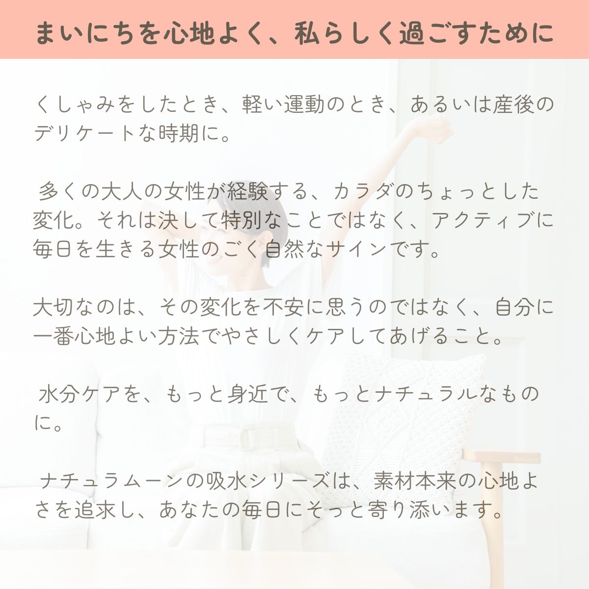 くしゃみをしたとき、軽い運動のとき、あるいは産後のデリケートな時期に。

 多くの大人の女性が経験する、カラダのちょっとした変化。それは決して特別なことではなく、アクティブに毎日を生きる女性のごく自然なサインです。

大切なのは、その変化を不安に思うのではなく、自分に一番心地よい方法でやさしくケアしてあげること。

 水分ケアを、もっと身近で、もっとナチュラルなものに。

 ナチュラムーンの吸水シリーズは、素材本来の心地よさを追求し、あなたの毎日にそっと寄り添います。

