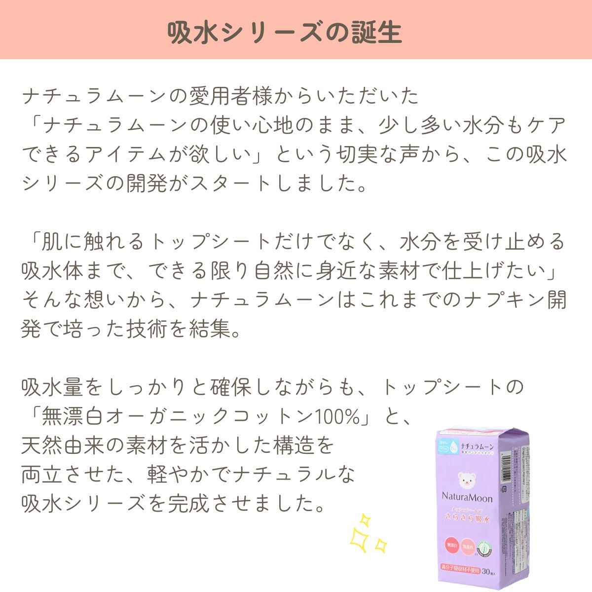 ナチュラムーンの愛用者様からいただいた
「ナチュラムーンの使い心地のまま、少し多い水分もケアできるアイテムが欲しい」という切実な声から、この吸水シリーズの開発がスタートしました。

「肌に触れるトップシートだけでなく、水分を受け止める吸水体まで、できる限り自然に身近な素材で仕上げたい」 そんな想いから、ナチュラムーンはこれまでのナプキン開発で培った技術を結集。

吸水量をしっかりと確保しながらも、トップシートの
「無漂白オーガニックコットン100%」と、
天然由来の素材を活かした構造を
両立させた、軽やかでナチュラルな
吸水シリーズを完成させました。

