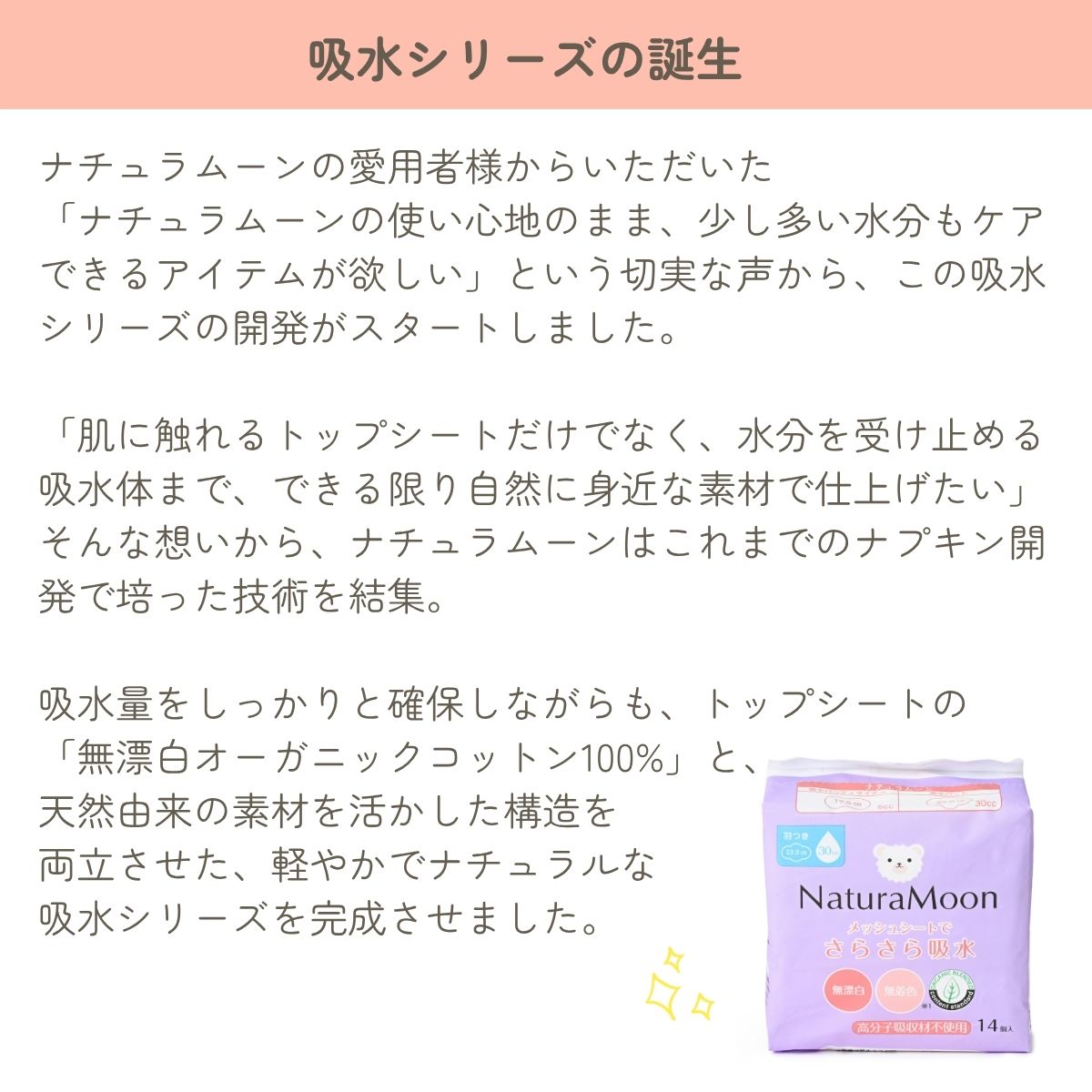 ナチュラムーンの愛用者様からいただいた
「ナチュラムーンの使い心地のまま、少し多い水分もケアできるアイテムが欲しい」という切実な声から、この吸水シリーズの開発がスタートしました。

「肌に触れるトップシートだけでなく、水分を受け止める吸水体まで、できる限り自然に身近な素材で仕上げたい」 そんな想いから、ナチュラムーンはこれまでのナプキン開発で培った技術を結集。

吸水量をしっかりと確保しながらも、トップシートの
「無漂白オーガニックコットン100%」と、
天然由来の素材を活かした構造を
両立させた、軽やかでナチュラルな
吸水シリーズを完成させました。

