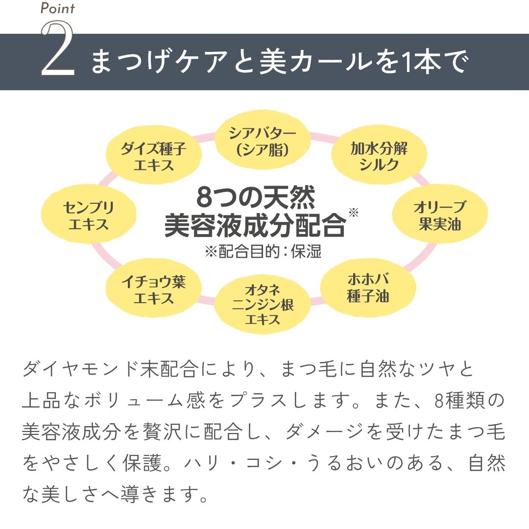 ダイヤモンド末配合により、まつ毛に自然なツヤと上品なボリューム感をプラスします。また、8種類の美容液成分を贅沢に配合し、ダメージを受けたまつ毛をやさしく保護。ハリ・コシ・うるおいのある、自然な美しさへ導きます。