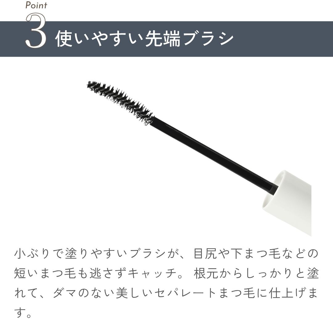 小ぶりで塗りやすいブラシが、目尻や下まつ毛などの短いまつ毛も逃さずキャッチ。 根元からしっかりと塗れて、ダマのない美しいセパレートまつ毛に仕上げます。
