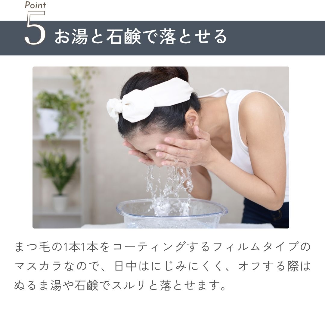 まつ毛の1本1本をコーティングするフィルムタイプのマスカラなので、日中はにじみにくく、オフする際はぬるま湯や石鹸でスルリと落とせます。