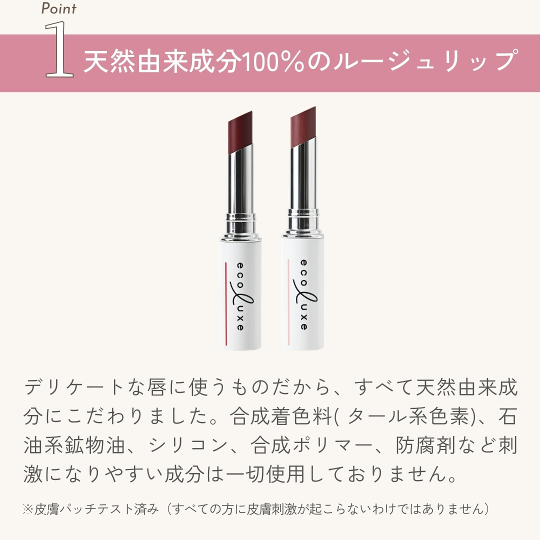 デリケートな唇に使うものだから、すべて天然由来成分にこだわりました。合成着色料( タール系色素)、石油系鉱物油、シ
リコン、合成ポリマー、防腐剤など刺激になりやすい成分は一切使用しておりません。
