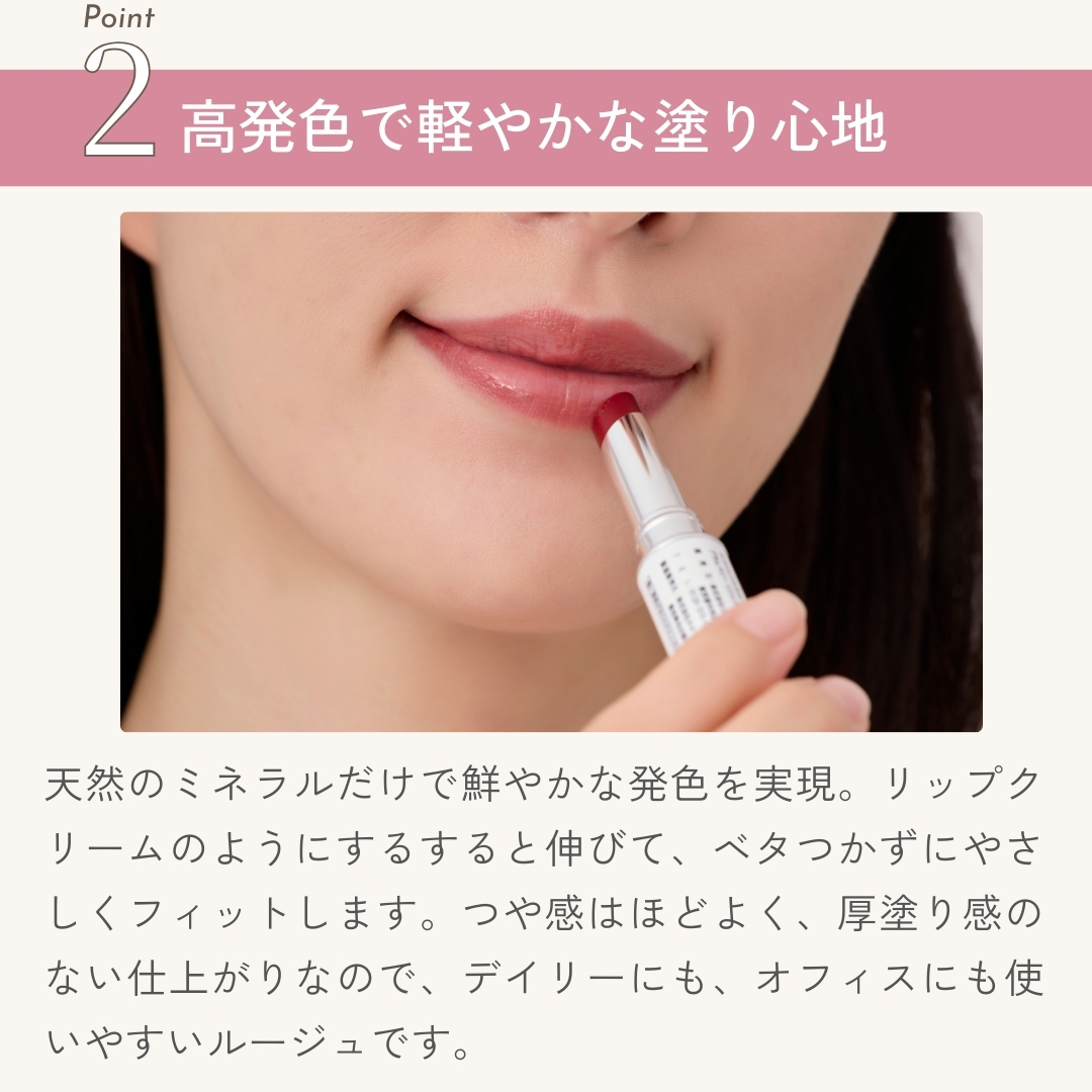 天然のミネラルだけで鮮やかな発色を実現。リップクリームのようにするすると伸びて、ベタつかずにやさしくフィットします。つや感はほどよく、厚塗り感のない仕上がりなので、デイリーにも、オフィスにも使いやすいルージュです。