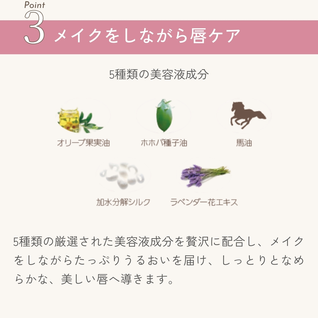 5種類の厳選された美容液成分を贅沢に配合し、メイクをしながらたっぷりうるおいを届け、しっとりとなめらかな、美しい唇へ導きます。
