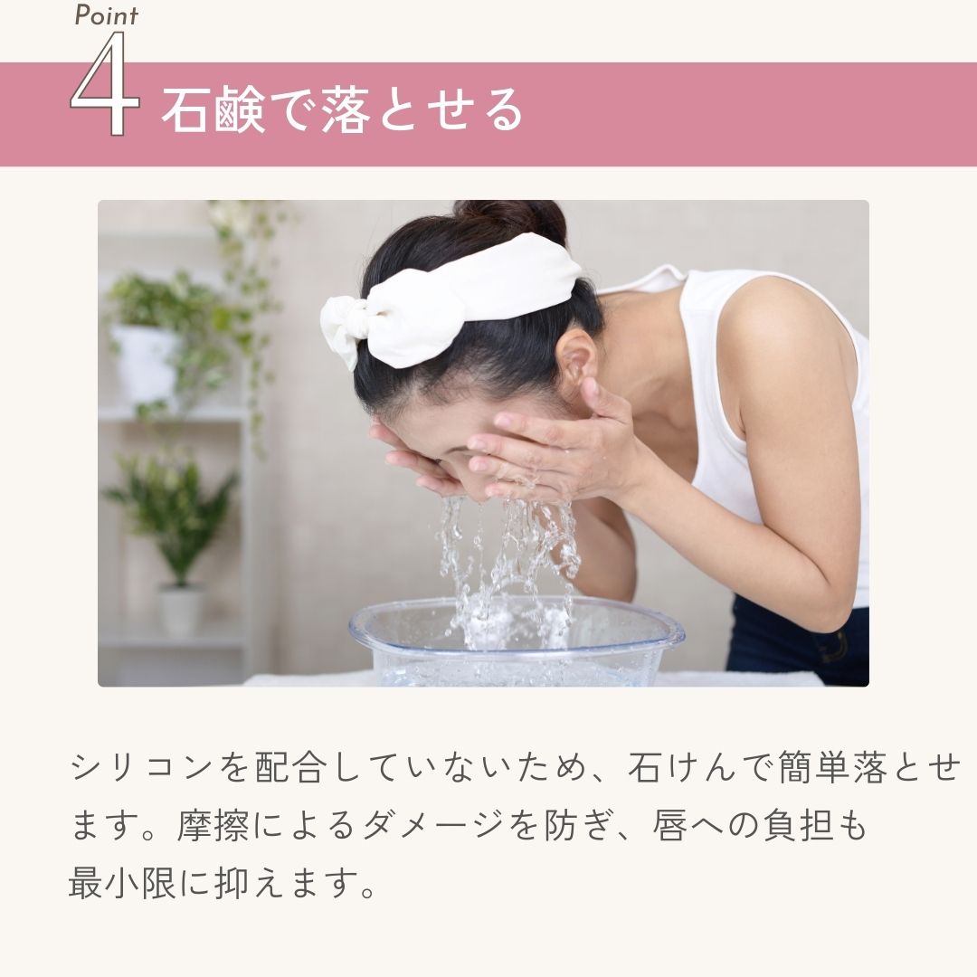 シリコンを配合していないため、石けんで簡単落とせます。摩擦によるダメージを防ぎ、唇への負担も最小限に抑えます。