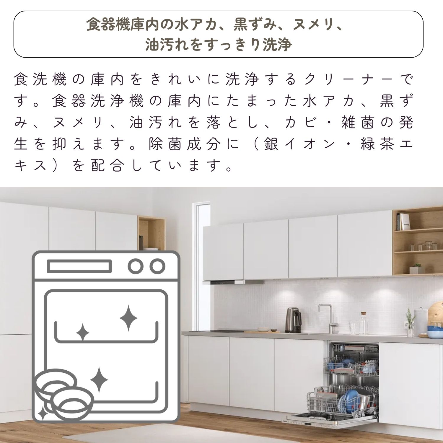 食器機庫内の水アカ、黒ずみ、ヌメリ、
油汚れをすっきり洗浄。食洗機の庫内をきれいに洗浄するクリーナーです。食器洗浄機の庫内にたまった水アカ、黒ずみ、ヌメリ、油汚れを落とし、カビ・雑菌の発生を抑えます。除菌成分に（銀イオン・緑茶エキス）を配合しています。