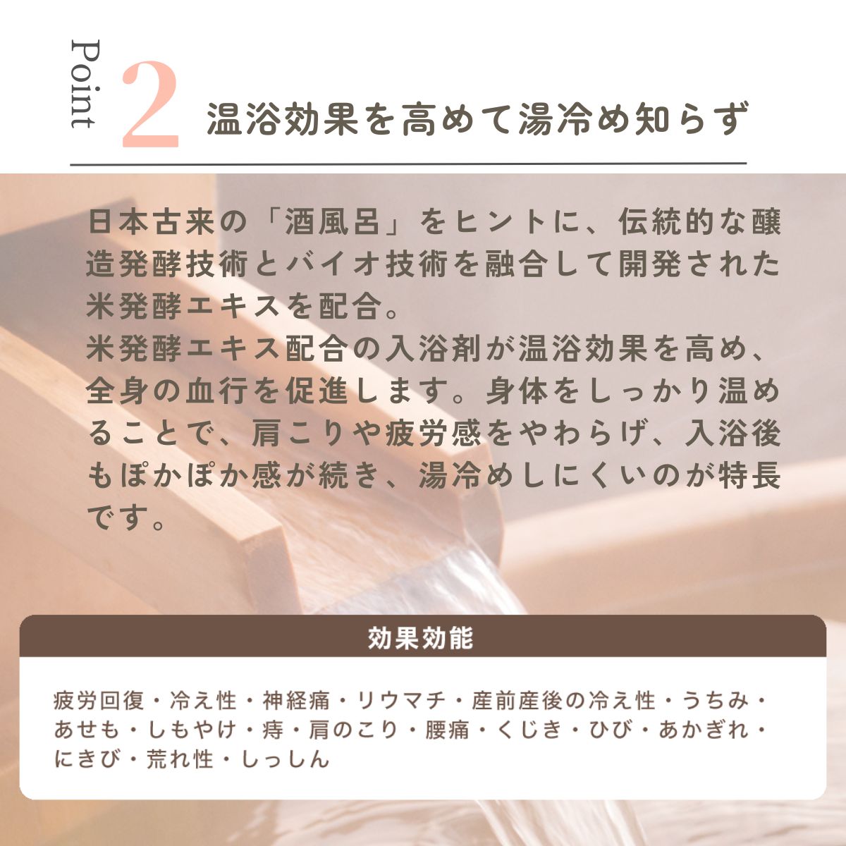 日本古来の「酒風呂」をヒントに、伝統的な醸造発酵技術とバイオ技術を融合して開発された米発酵エキスを配合。
米発酵エキス配合の入浴剤が温浴効果を高め、全身の血行を促進します。身体をしっかり温めることで、肩こりや疲労感をやわらげ、入浴後もぽかぽか感が続き、湯冷めしにくいのが特長です。
