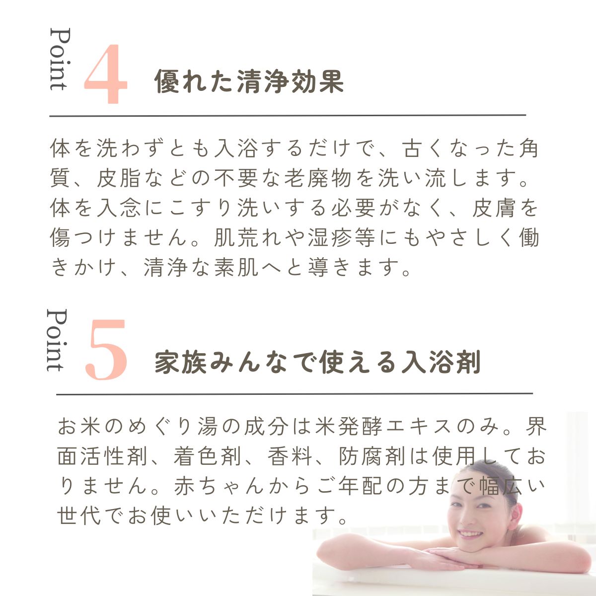 体を洗わずとも入浴するだけで、古くなった角質、皮脂などの不要な老廃物を洗い流します。体を入念にこすり洗いする必要がなく、皮膚を傷つけません。肌荒れや湿疹等にもやさしく働きかけ、清浄な素肌へと導きます。お米のめぐり湯の成分は米発酵エキスのみ。界面活性剤、着色剤、香料、防腐剤は使用しておりません。赤ちゃんからご年配の方まで幅広い世代でお使いいただけます。
