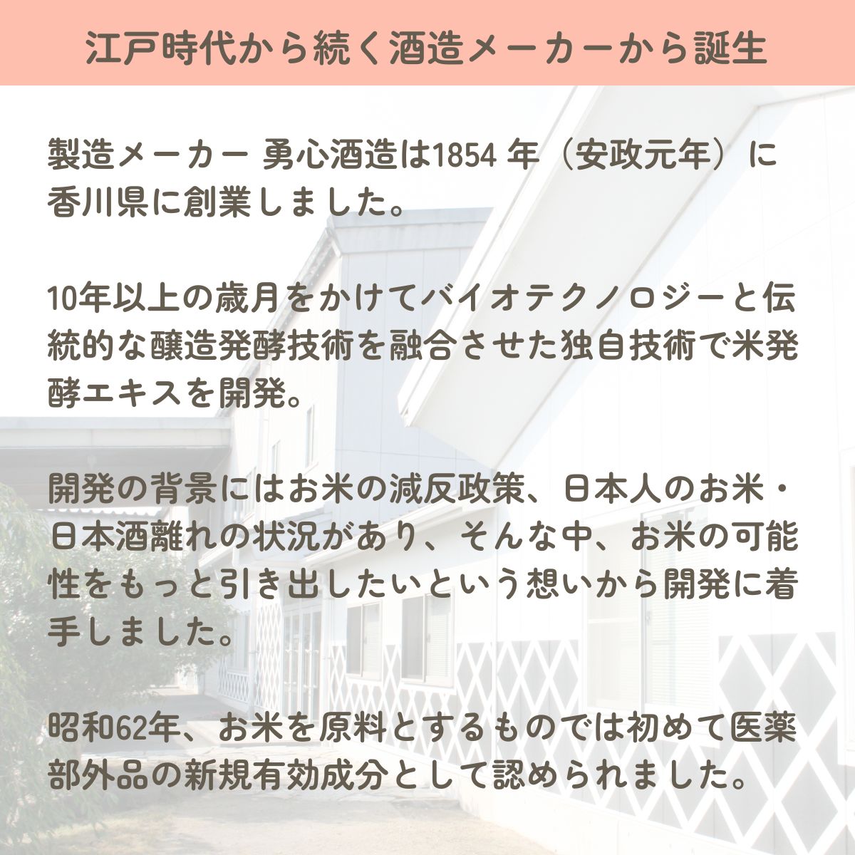 製造メーカー 勇心酒造は1854 年（安政元年）に香川県に創業しました。

10年以上の歳月をかけてバイオテクノロジーと伝統的な醸造発酵技術を融合させた独自技術で米発酵エキスを開発。

開発の背景にはお米の減反政策、日本人のお米・日本酒離れの状況があり、そんな中、お米の可能性をもっと引き出したいという想いから開発に着手しました。

昭和62年、お米を原料とするものでは初めて医薬部外品の新規有効成分として認められました。

