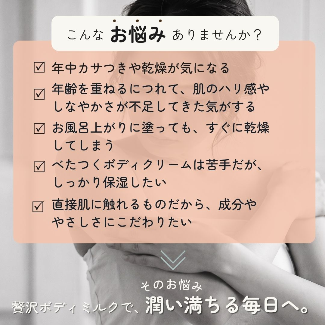 こんなお悩みありませんか？年中カサつきや乾燥が気になる、年齢を重ねるにつれて、肌のハリ感やしなやかさが不足してきた気がする、お風呂上がりに塗っても、すぐに乾燥してしまう、べたつくボディクリームは苦手だが、しっかり保湿したい、直接肌に触れるものだから、成分ややさしさにこだわりたい