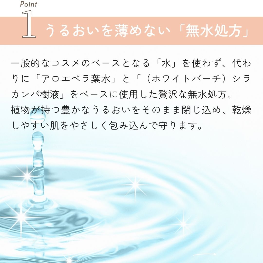 うるおいを薄めない無水処方 一般的なコスメのベースとなる「水」を使わず、代わりに「アロエベラ葉水」と「（ホワイトバーチ）シラカンバ樹液」をベースに使用した贅沢な無水処方。
植物が持つ豊かなうるおいをそのまま閉じ込め、乾燥しやすい肌をやさしく包み込んで守ります。