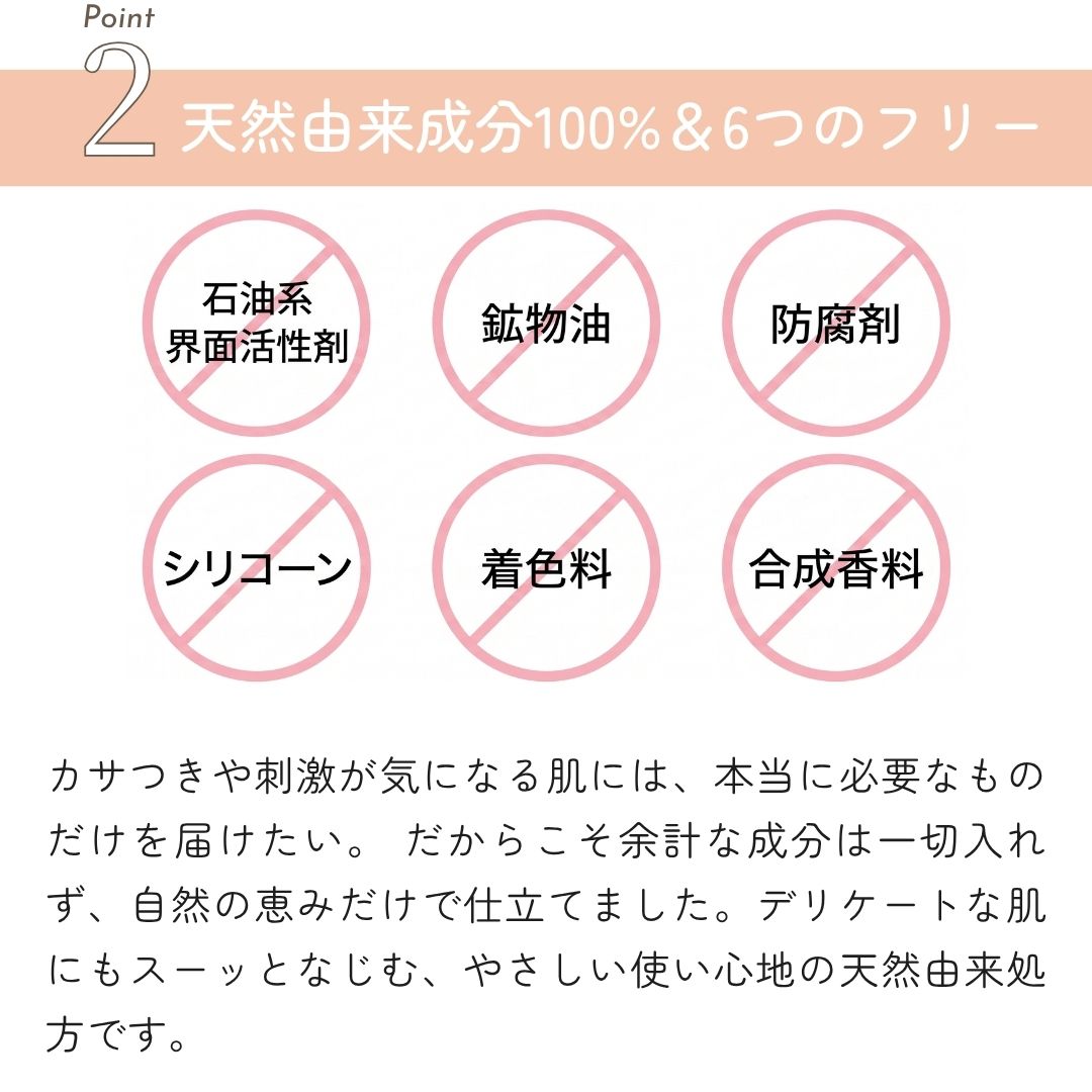 天然由来成分 6つのフリー カサつきや刺激が気になる肌には、本当に必要なものだけを届けたい。 だからこそ余計な成分は一切入れず、自然の恵みだけで仕立てました。デリケートな肌にもスーッとなじむ、やさしい使い心地の天然由来処方です。