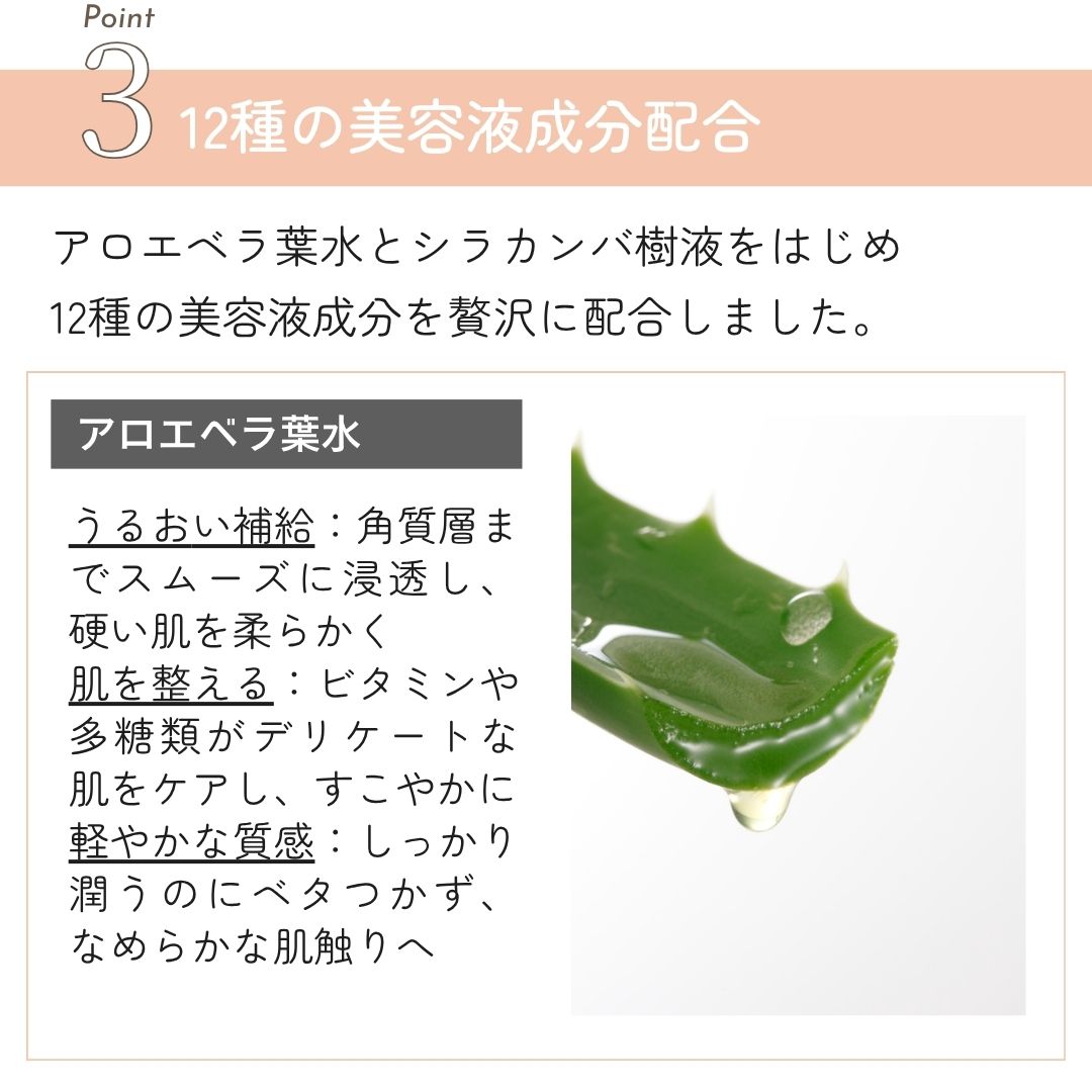 12種の美容液成分配合 アロエベラ葉水 
うるおい補給：角質層までスムーズに浸透し、 硬い肌を柔らかく肌を整える：ビタミンや多糖類がデリケートな 肌をケアし、すこやかに
軽やかな質感：しっかり潤うのにベタつかず、 なめらかな肌触りへ