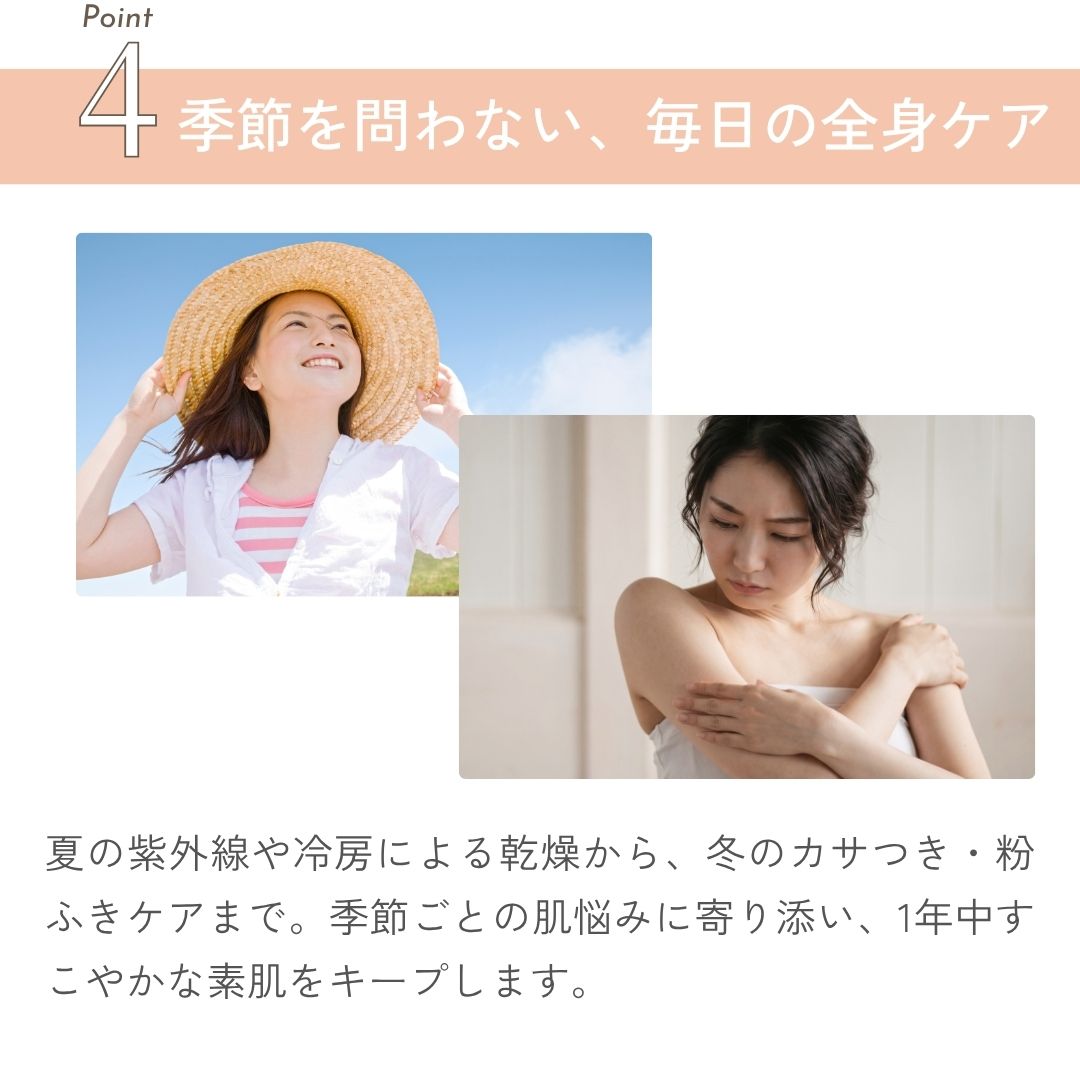 季節を問わない、毎日の全身ケア 夏の紫外線や冷房による乾燥から、冬のカサつき・粉ふきケアまで。季節ごとの肌悩みに寄り添い、1年中すこやかな素肌をキープします。