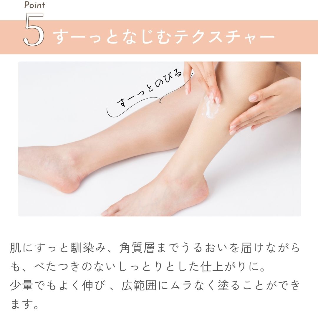 すーっとなじむテクスチャー
肌にすっと馴染み、角質層までうるおいを届けながらも、べたつきのないしっとりとした仕上がりに。
少量でもよく伸び 、広範囲にムラなく塗ることができます。