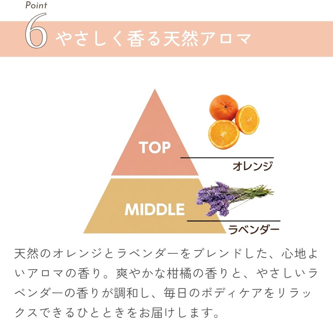 やさしく香る天然アロマ
天然のオレンジとラベンダーをブレンドした、心地よいアロマの香り。爽やかな柑橘の香りと、やさしいラベンダーの香りが調和し、毎日のボディケアをリラッ
クスできるひとときをお届けします。
