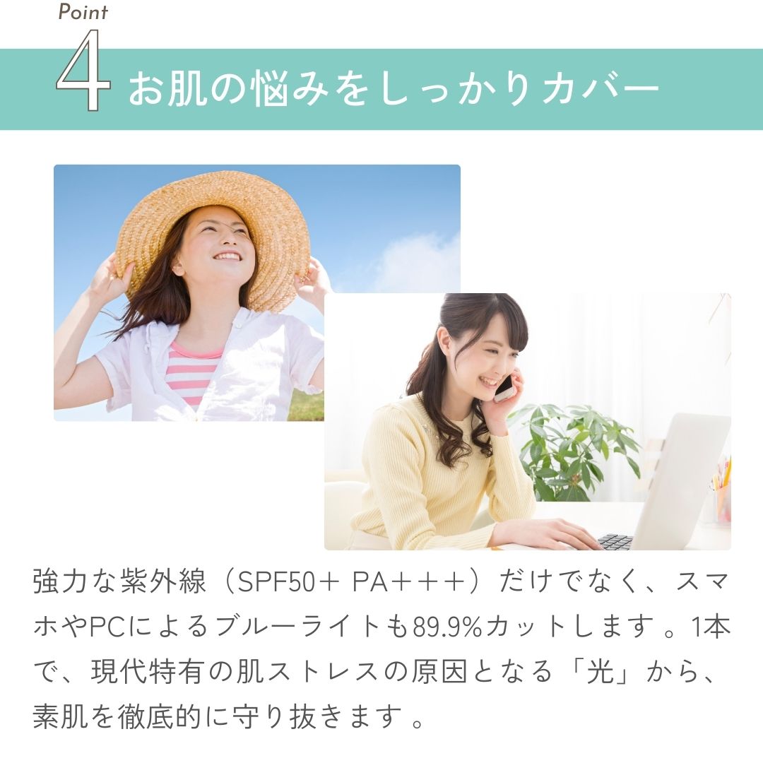 強力な紫外線（SPF50+ PA+++）だけでなく、スマホやPCによるブルーライトも89.9%カットします 。1本で、現代特有の肌ストレスの原因となる「光」から、素肌を徹底的に守り抜きます 。