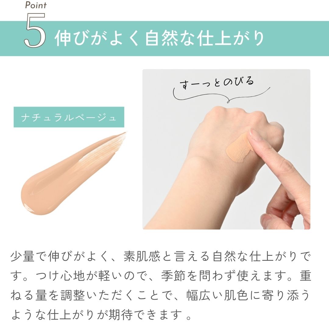 少量で伸びがよく、素肌感と言える自然な仕上がりです。つけ心地が軽いので、季節を問わず使えます。重ねる量を調整いただくことで、幅広い肌色に寄り添うような仕上がりが期待できます 。