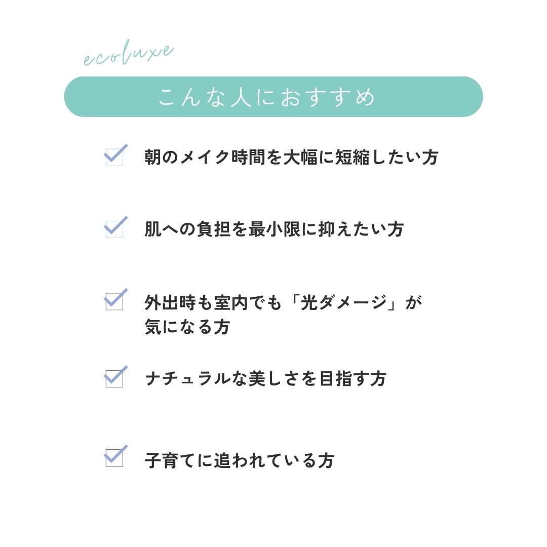 こんな人におすすめ
〇朝のメイク時間を大幅に短縮したい方〇肌への負担を最小限に抑えたい方〇外出時も室内でも「光ダメージ」が
気になる方〇
ナチュラルな美しさを目指す方〇子育てに追われている方
