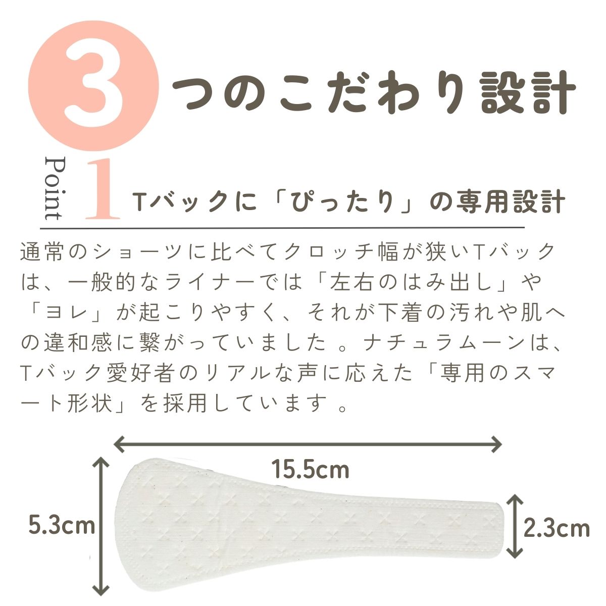 通常のショーツに比べてクロッチ幅が狭いTバックは、一般的なライナーでは「左右のはみ出し」や「ヨレ」が起こりやすく、それが下着の汚れや肌への違和感に繋がっていました 。ナチュラムーンは、Tバック愛好者のリアルな声に応えた「専用のスマート形状」を採用しています 。