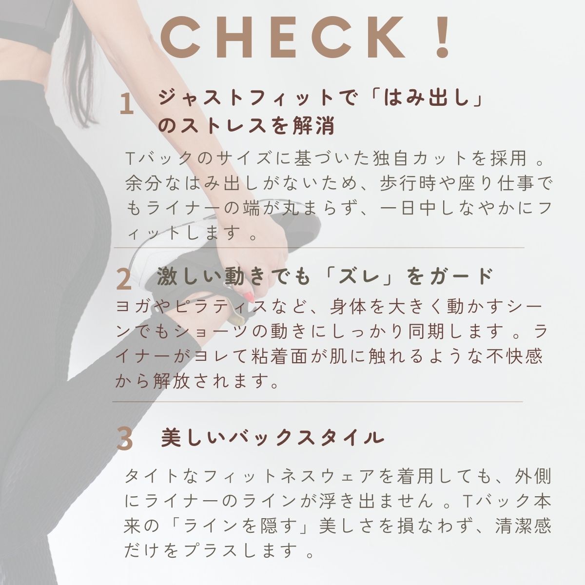 ジャストフィットで「はみ出し」のストレスを解消。激しい動きでも「ズレ」をガード。美しいバックスタイル 。