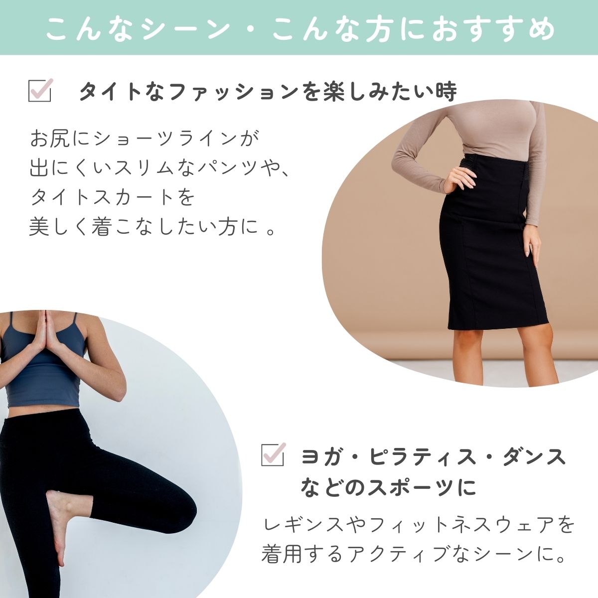 お尻にショーツラインが
出にくいスリムなパンツや、
タイトスカートを
美しく着こなしたい方に 。レギンスやフィットネスウェアを
着用するアクティブなシーンに。