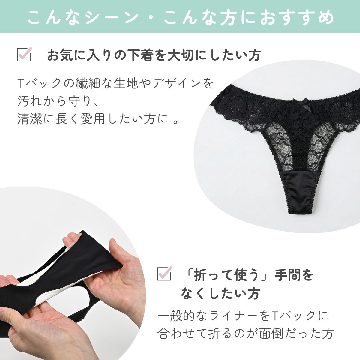 Tバックの繊細な生地やデザインを
汚れから守り、
清潔に長く愛用したい方に 。一般的なライナーをTバックに
合わせて折るのが面倒だった方