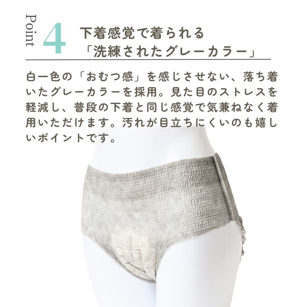 白一色の「おむつ感」を感じさせない、落ち着いたグレーカラーを採用。見た目のストレスを軽減し、普段の下着と同じ感覚で気兼ねなく着用いただけます。汚れが目立ちにくいのも嬉しいポイントです。
