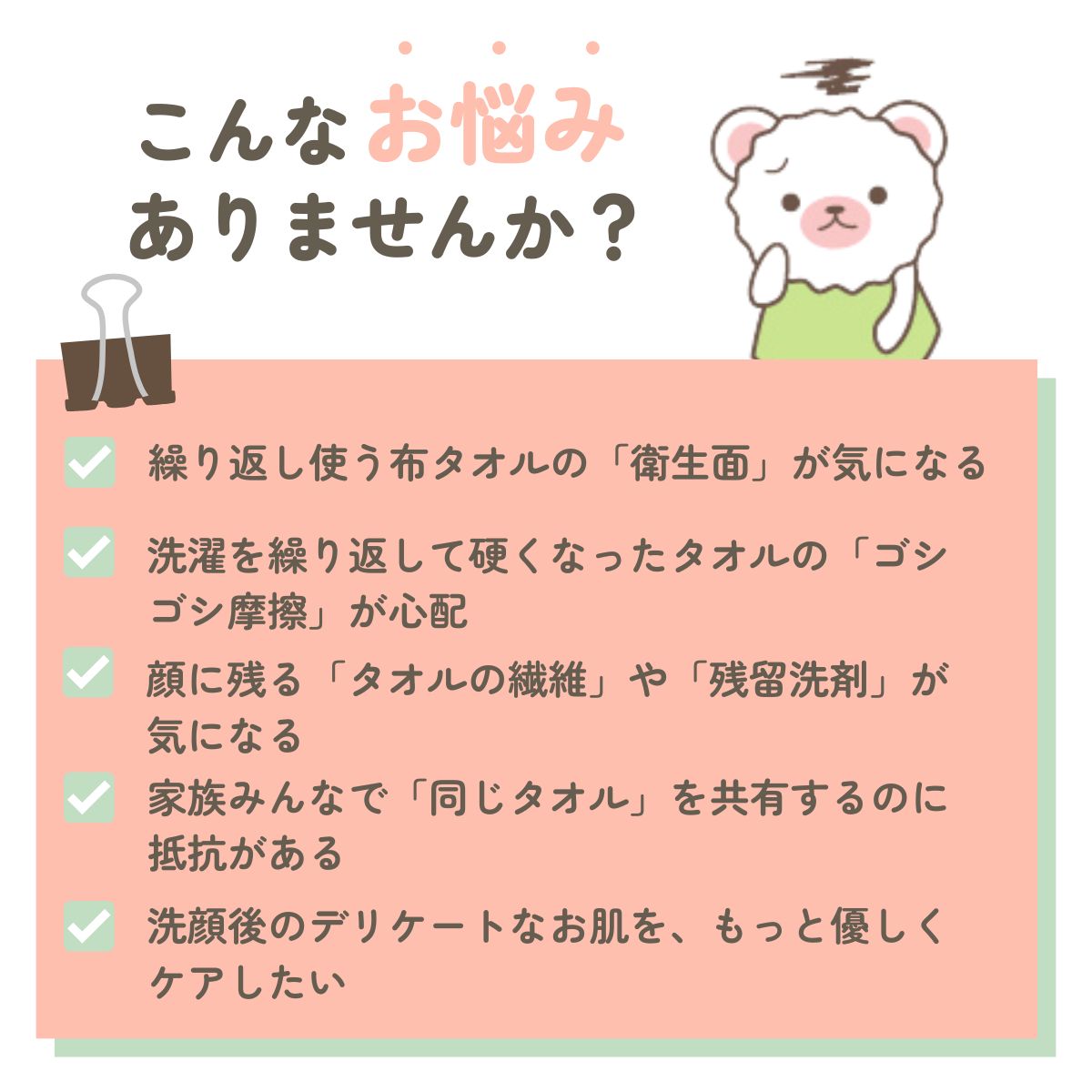 こんなお悩みありませんか？繰り返し使う布タオルの「衛生面」が気になる洗濯を繰り返して硬くなったタオルの「ゴシゴシ摩擦」が心配。顔に残る「タオルの繊維」や「残留洗剤」が気になる。家族みんなで「同じタオル」を共有するのに抵抗がある。洗顔後のデリケートなお肌を、もっと優しくケアしたい