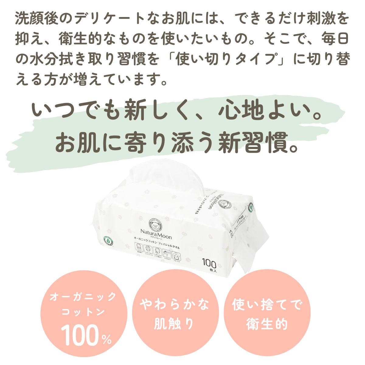 洗顔後のデリケートなお肌には、できるだけ刺激を抑え、衛生的なものを使いたいもの。そこで、毎日の水分拭き取り習慣を「使い切りタイプ」に切り替える方が増えています。いつでも新しく、心地よい。
お肌に寄り添う新習慣。