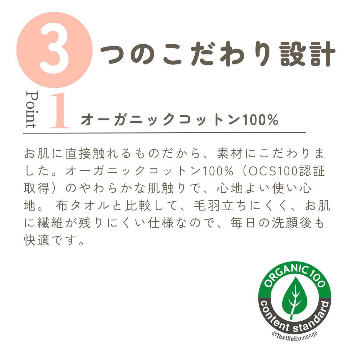 ３つのこだわり設計
オーガニックコットン100%
お肌に直接触れるものだから、素材にこだわりました。オーガニックコットン100%（OCS100認証取得）のやわらかな肌触りで、心地よい使い心地。 布タオルと比較して、毛羽立ちにくく、お肌に繊維が残りにくい仕様なので、毎日の洗顔後も快適です。