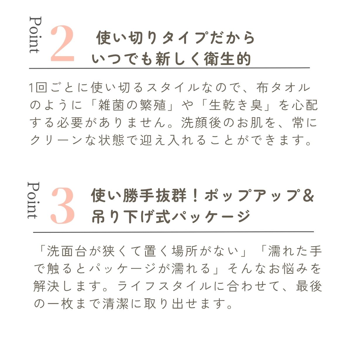 使い切りタイプだから
いつでも新しく衛生的
1回ごとに使い切るスタイルなので、布タオルのように「雑菌の繁殖」や「生乾き臭」を心配する必要がありません。洗顔後のお肌を、常にクリーンな状態で迎え入れることができます。使い勝手抜群！ポップアップ＆
吊り下げ式パッケージ
「洗面台が狭くて置く場所がない」「濡れた手で触るとパッケージが濡れる」そんなお悩みを解決します。ライフスタイルに合わせて、最後の一枚まで清潔に取り出せます。