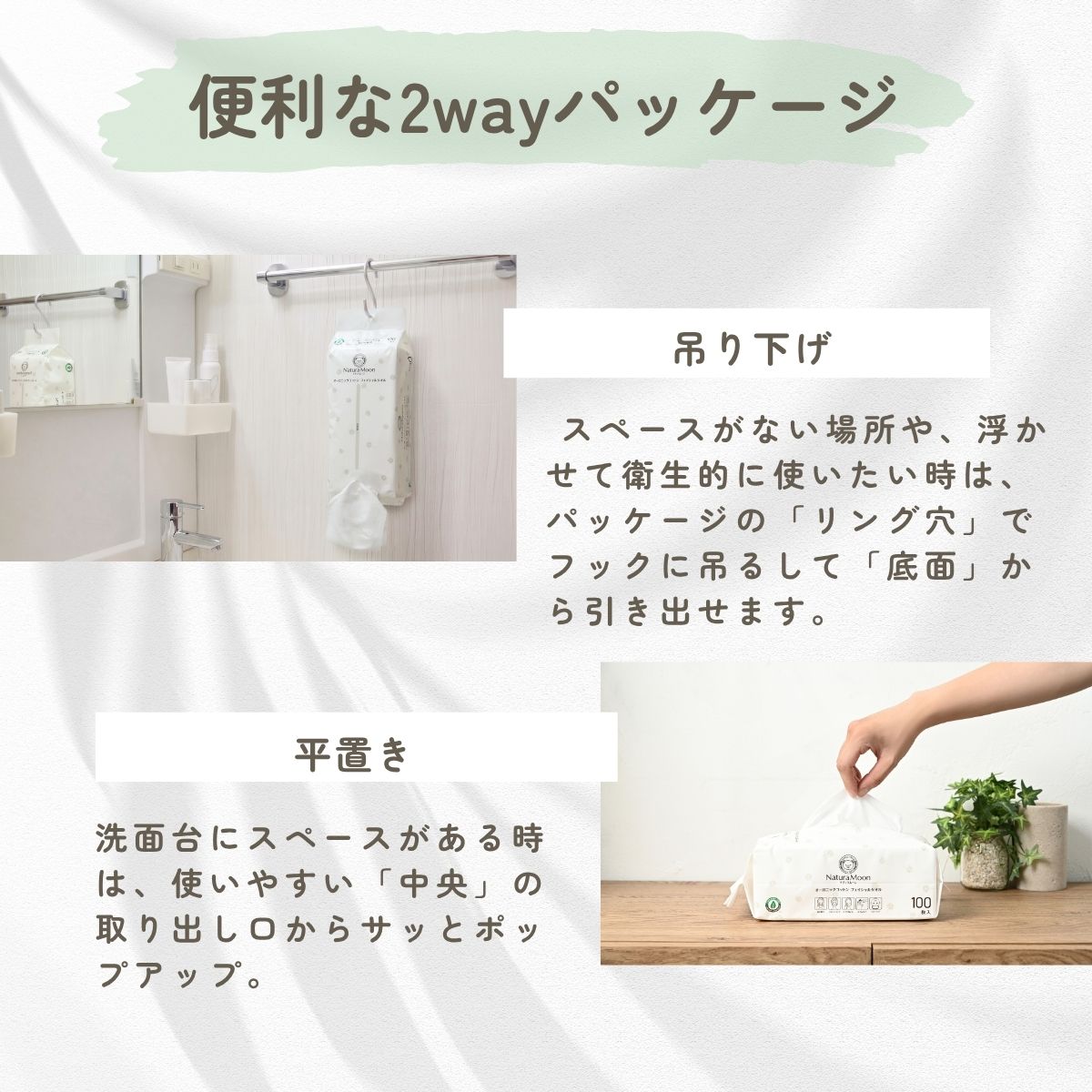 便利な2wayパッケージ
吊り下げ
スペースがない場所や、浮かせて衛生的に使いたい時は、パッケージの「リング穴」でフックに吊るして「底面」から引き出せます。
平置き
洗面台にスペースがある時は、使いやすい「中央」の取り出し口からサッとポップアップ。